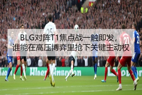 BLG对阵T1焦点战一触即发，谁能在高压博弈里抢下关键主动权（C7 Yule）